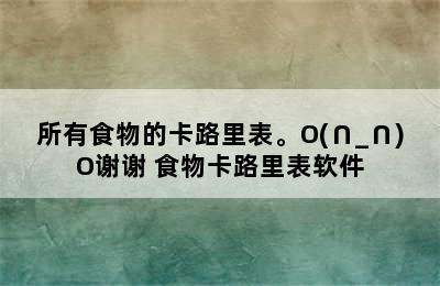 所有食物的卡路里表。O(∩_∩)O谢谢 食物卡路里表软件